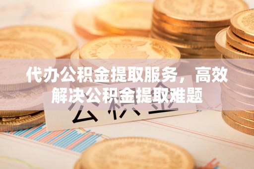 光明新区代办公积金提取服务，高效解决公积金提取难题